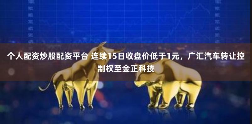 个人配资炒股配资平台 连续15日收盘价低于1元，广汇汽车转让控制权至金正科技