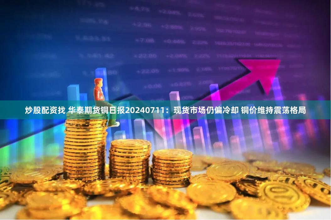 炒股配资找 华泰期货铜日报20240711：现货市场仍偏冷却 铜价维持震荡格局