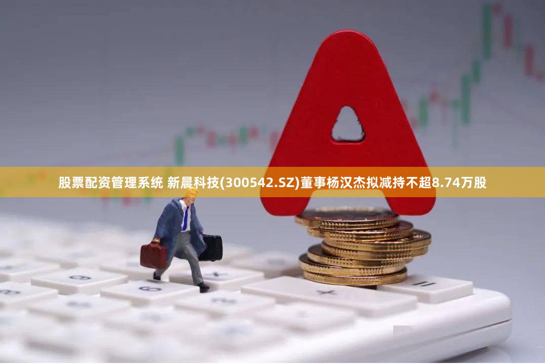 股票配资管理系统 新晨科技(300542.SZ)董事杨汉杰拟减持不超8.74万股