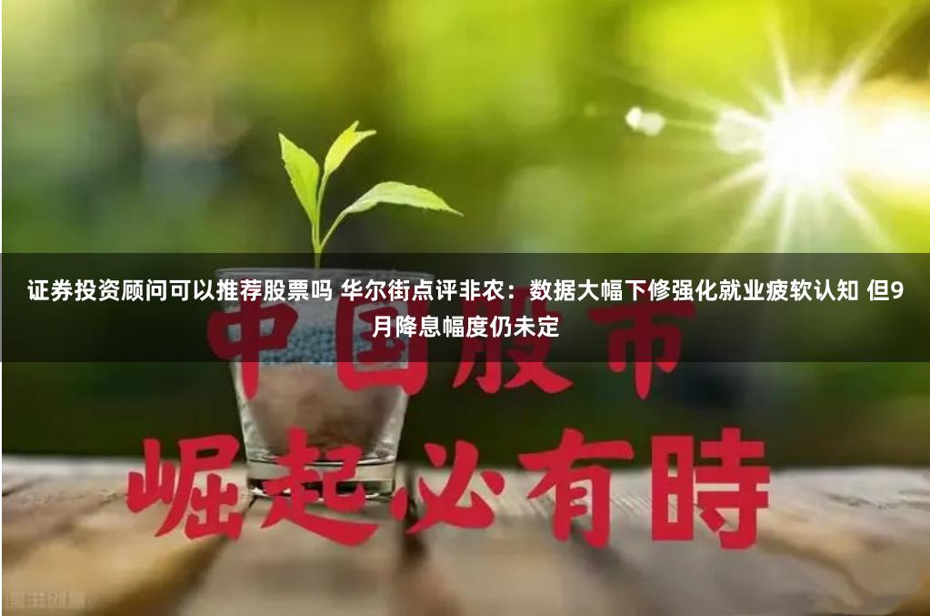 证券投资顾问可以推荐股票吗 华尔街点评非农：数据大幅下修强化就业疲软认知 但9月降息幅度仍未定